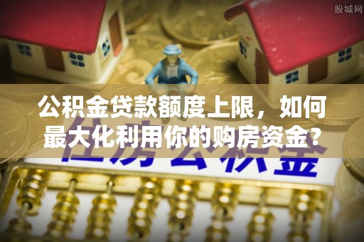 忻州公积金贷款额度上限，如何最大化利用你的购房资金？