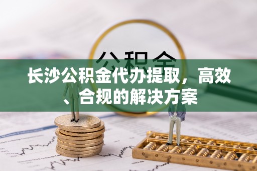 忻州长沙公积金代办提取，高效、合规的解决方案