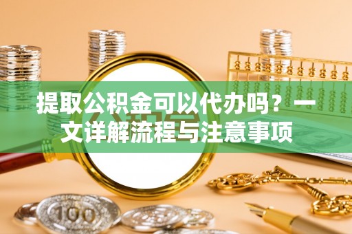 忻州提取公积金可以代办吗？一文详解流程与注意事项