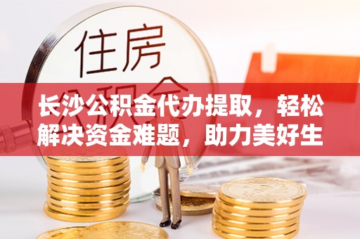 忻州长沙公积金代办提取，轻松解决资金难题，助力美好生活