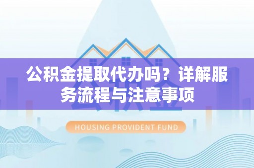 忻州公积金提取代办吗？详解服务流程与注意事项