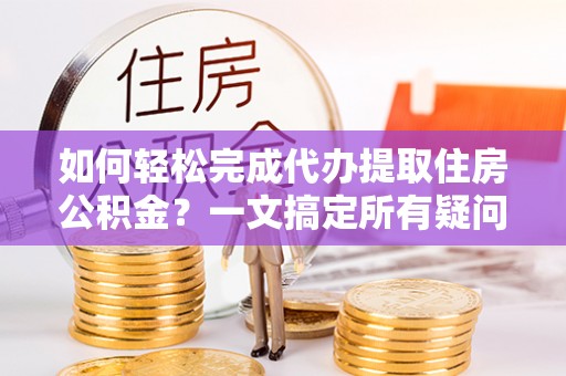 忻州如何轻松完成代办提取住房公积金？一文搞定所有疑问
