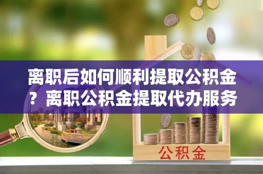 忻州离职后如何顺利提取公积金？离职公积金提取代办服务帮你搞定！