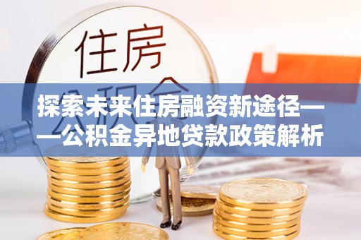 忻州探索未来住房融资新途径——公积金异地贷款政策解析与实践