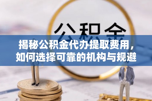 忻州揭秘公积金代办提取费用，如何选择可靠的机构与规避潜在风险