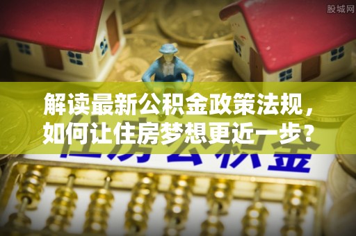 忻州解读最新公积金政策法规，如何让住房梦想更近一步？