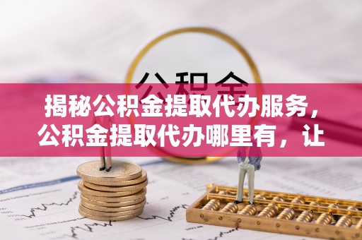 忻州揭秘公积金提取代办服务，公积金提取代办哪里有，让你省时省心的解决方案