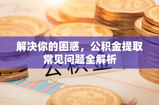 忻州解决你的困惑，公积金提取常见问题全解析