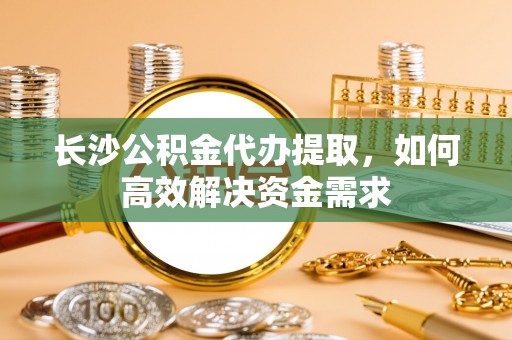 忻州长沙公积金代办提取，如何高效解决资金需求