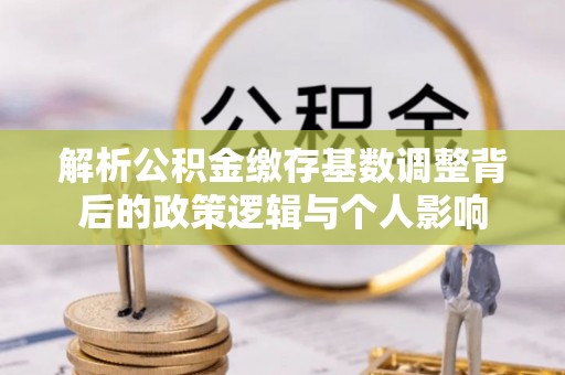 忻州解析公积金缴存基数调整背后的政策逻辑与个人影响