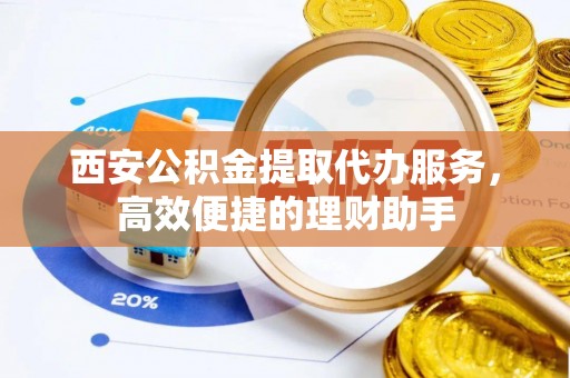 忻州西安公积金提取代办服务，高效便捷的理财助手