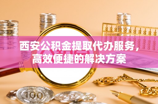 忻州西安公积金提取代办服务，高效便捷的解决方案
