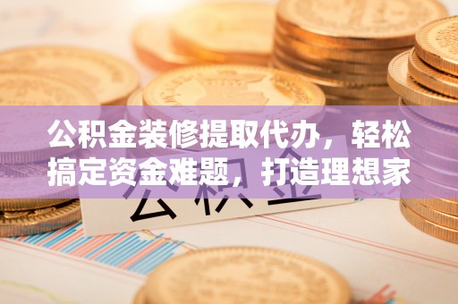 忻州公积金装修提取代办，轻松搞定资金难题，打造理想家居