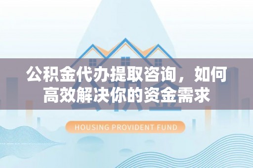 忻州公积金代办提取咨询，如何高效解决你的资金需求