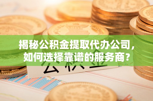 忻州揭秘公积金提取代办公司，如何选择靠谱的服务商？