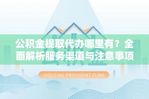 忻州公积金提取代办哪里有？全面解析服务渠道与注意事项