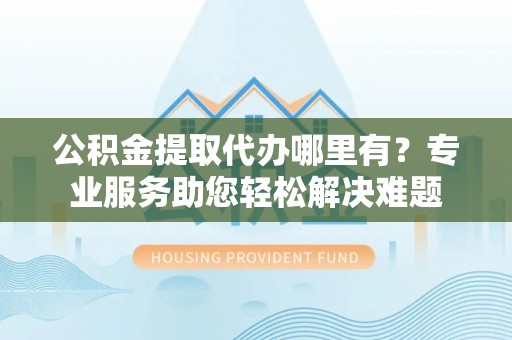 忻州公积金提取代办哪里有？专业服务助您轻松解决难题