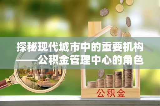 忻州探秘现代城市中的重要机构——公积金管理中心的角色与使命