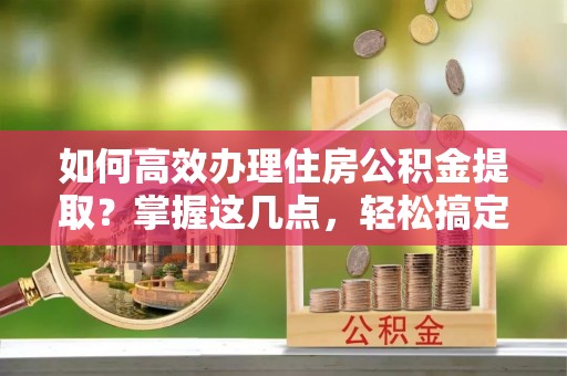 忻州如何高效办理住房公积金提取？掌握这几点，轻松搞定！