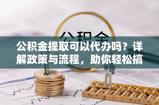 忻州公积金提取可以代办吗？详解政策与流程，助你轻松搞定！