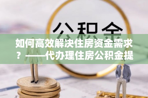 忻州如何高效解决住房资金需求？——代办理住房公积金提取服务全解析
