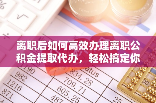 忻州离职后如何高效办理离职公积金提取代办，轻松搞定你的公积金
