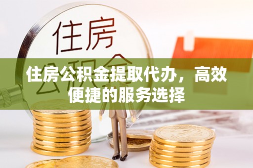 忻州住房公积金提取代办，高效便捷的服务选择