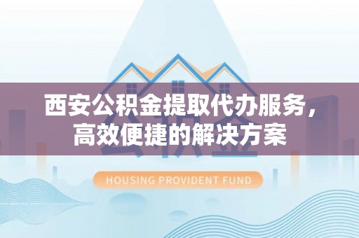 忻州西安公积金提取代办服务，高效便捷的解决方案