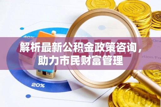 忻州解析最新公积金政策咨询，助力市民财富管理