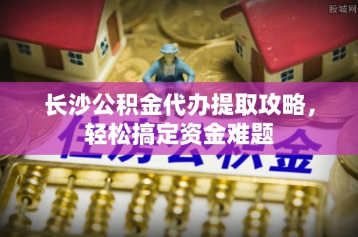 忻州长沙公积金代办提取攻略，轻松搞定资金难题