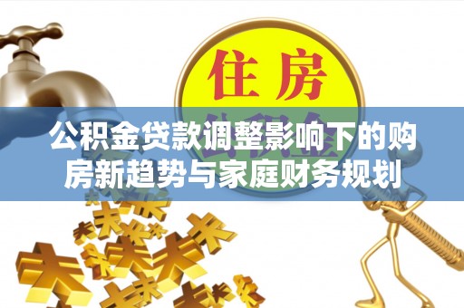 忻州公积金贷款调整影响下的购房新趋势与家庭财务规划