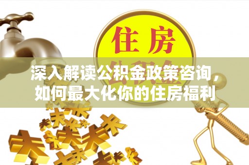 忻州深入解读公积金政策咨询，如何最大化你的住房福利
