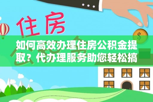 忻州如何高效办理住房公积金提取？代办理服务助您轻松搞定