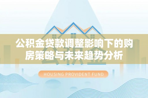 忻州公积金贷款调整影响下的购房策略与未来趋势分析