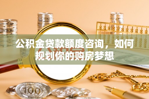 忻州公积金贷款额度咨询，如何规划你的购房梦想
