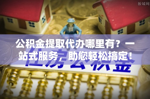 忻州公积金提取代办哪里有？一站式服务，助您轻松搞定！