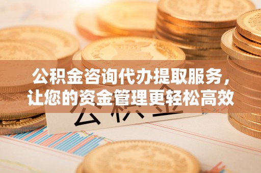 忻州公积金咨询代办提取服务，让您的资金管理更轻松高效