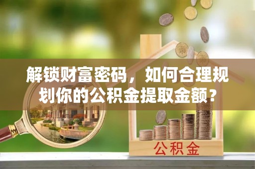 忻州解锁财富密码，如何合理规划你的公积金提取金额？