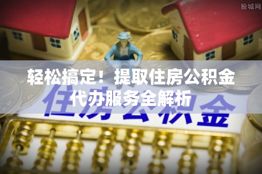 忻州轻松搞定！提取住房公积金代办服务全解析