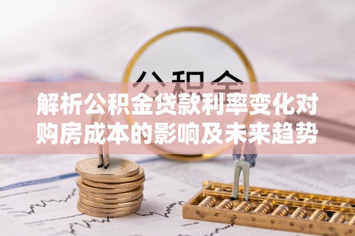 忻州解析公积金贷款利率变化对购房成本的影响及未来趋势