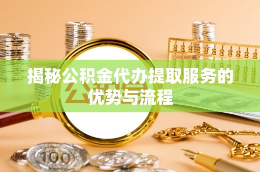 忻州揭秘公积金代办提取服务的优势与流程