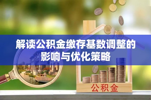 忻州解读公积金缴存基数调整的影响与优化策略