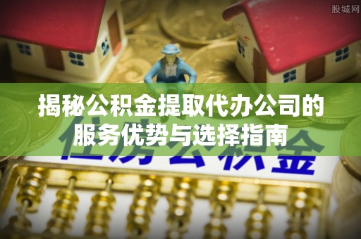 忻州揭秘公积金提取代办公司的服务优势与选择指南
