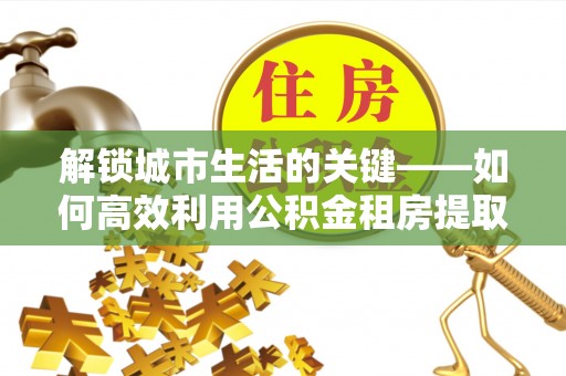 忻州解锁城市生活的关键——如何高效利用公积金租房提取实现居住自由