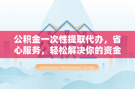 忻州公积金一次性提取代办，省心服务，轻松解决你的资金需求
