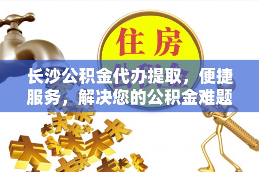 忻州长沙公积金代办提取，便捷服务，解决您的公积金难题
