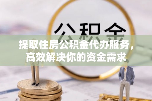 忻州提取住房公积金代办服务，高效解决你的资金需求