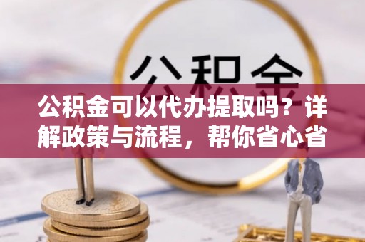 忻州公积金可以代办提取吗？详解政策与流程，帮你省心省力