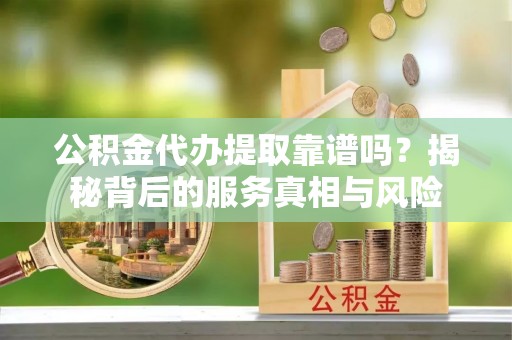 忻州公积金代办提取靠谱吗？揭秘背后的服务真相与风险