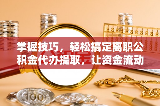 忻州掌握技巧，轻松搞定离职公积金代办提取，让资金流动更便捷